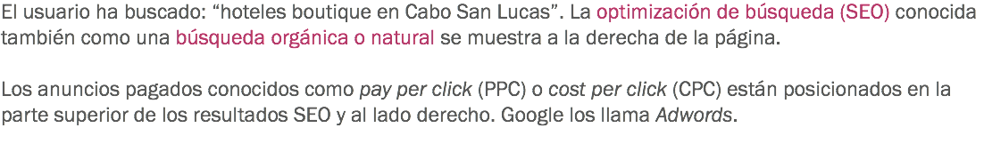 El usuario ha buscado: “hoteles boutique en Cabo San Lucas”. La optimización de búsqueda (SEO) conocida también como una búsqueda orgánica o natural se muestra a la derecha de la página. Los anuncios pagados conocidos como pay per click (PPC) o cost per click (CPC) están posicionados en la parte superior de los resultados SEO y al lado derecho. Google los llama Adwords.
