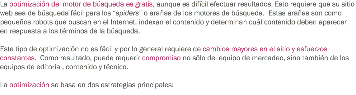 La optimización del motor de búsqueda es gratis, aunque es difícil efectuar resultados. Esto requiere que su sitio web sea de búsqueda fácil para los “spiders” o arañas de los motores de búsqueda. Estas arañas son como pequeños robots que buscan en el Internet, indexan el contenido y determinan cuál contenido deben aparecer en respuesta a los términos de la búsqueda. Este tipo de optimización no es fácil y por lo general requiere de cambios mayores en el sitio y esfuerzos constantes. Como resultado, puede requerir compromiso no sólo del equipo de mercadeo, sino también de los equipos de editorial, contenido y técnico. La optimización se basa en dos estrategias principales:
