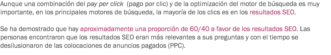 Aunque una combinación del pay per click (pago por clic) y de la optimización del motor de búsqueda es muy importante, en los principales motores de búsqueda, la mayoría de los clics es en los resultados SEO. Se ha demostrado que hay aproximadamente una proporción de 60/40 a favor de los resultados SEO. Las personas encontraron que los resultados SEO eran más relevantes a sus preguntas y con el tiempo se desilusionaron de las colocaciones de anuncios pagados (PPC).
