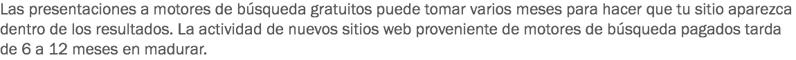 Las presentaciones a motores de búsqueda gratuitos puede tomar varios meses para hacer que tu sitio aparezca dentro de los resultados. La actividad de nuevos sitios web proveniente de motores de búsqueda pagados tarda de 6 a 12 meses en madurar. 