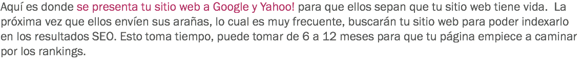 Aquí es donde se presenta tu sitio web a Google y Yahoo! para que ellos sepan que tu sitio web tiene vida. La próxima vez que ellos envíen sus arañas, lo cual es muy frecuente, buscarán tu sitio web para poder indexarlo en los resultados SEO. Esto toma tiempo, puede tomar de 6 a 12 meses para que tu página empiece a caminar por los rankings.
