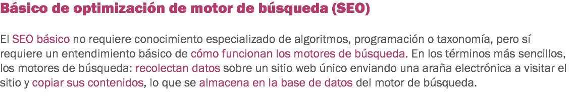 Básico de optimización de motor de búsqueda (SEO) El SEO básico no requiere conocimiento especializado de algoritmos, programación o taxonomía, pero sí requiere un entendimiento básico de cómo funcionan los motores de búsqueda. En los términos más sencillos, los motores de búsqueda: recolectan datos sobre un sitio web único enviando una araña electrónica a visitar el sitio y copiar sus contenidos, lo que se almacena en la base de datos del motor de búsqueda.
