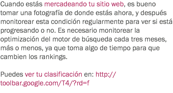 Cuando estás mercadeando tu sitio web, es bueno tomar una fotografía de donde estás ahora, y después monitorear esta condición regularmente para ver si está progresando o no. Es necesario monitorear la optimización del motor de búsqueda cada tres meses, más o menos, ya que toma algo de tiempo para que cambien los rankings. Puedes ver tu clasificación en: http://toolbar.google.com/T4/?rd=f
