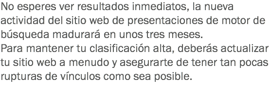 No esperes ver resultados inmediatos, la nueva actividad del sitio web de presentaciones de motor de búsqueda madurará en unos tres meses. Para mantener tu clasificación alta, deberás actualizar tu sitio web a menudo y asegurarte de tener tan pocas rupturas de vínculos como sea posible.
