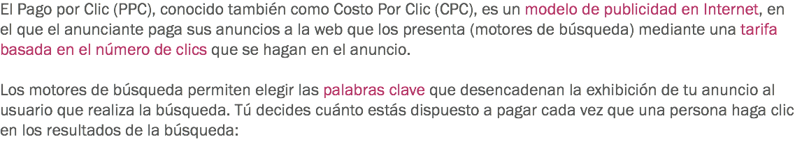 El Pago por Clic (PPC), conocido también como Costo Por Clic (CPC), es un modelo de publicidad en Internet, en el que el anunciante paga sus anuncios a la web que los presenta (motores de búsqueda) mediante una tarifa basada en el número de clics que se hagan en el anuncio. Los motores de búsqueda permiten elegir las palabras clave que desencadenan la exhibición de tu anuncio al usuario que realiza la búsqueda. Tú decides cuánto estás dispuesto a pagar cada vez que una persona haga clic en los resultados de la búsqueda:
