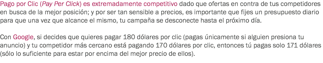 Pago por Clic (Pay Per Click) es extremadamente competitivo dado que ofertas en contra de tus competidores en busca de la mejor posición; y por ser tan sensible a precios, es importante que fijes un presupuesto diario para que una vez que alcance el mismo, tu campaña se desconecte hasta el próximo día. Con Google, si decides que quieres pagar 180 dólares por clic (pagas únicamente si alguien presiona tu anuncio) y tu competidor más cercano está pagando 170 dólares por clic, entonces tú pagas solo 171 dólares (sólo lo suficiente para estar por encima del mejor precio de ellos).
