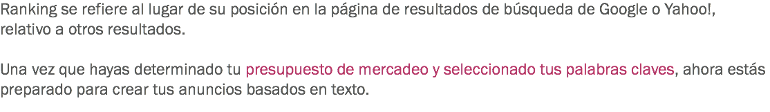 Ranking se refiere al lugar de su posición en la página de resultados de búsqueda de Google o Yahoo!, relativo a otros resultados. Una vez que hayas determinado tu presupuesto de mercadeo y seleccionado tus palabras claves, ahora estás preparado para crear tus anuncios basados en texto.
