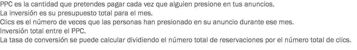 PPC es la cantidad que pretendes pagar cada vez que alguien presione en tus anuncios.
La inversión es su presupuesto total para el mes.
Clics es el número de veces que las personas han presionado en su anuncio durante ese mes.
Inversión total entre el PPC.
La tasa de conversión se puede calcular dividiendo el número total de reservaciones por el número total de clics.
