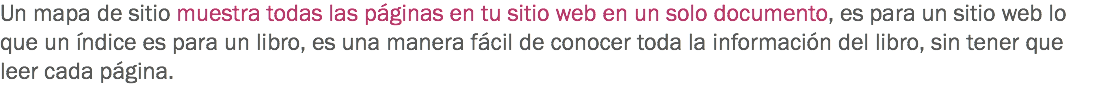 Un mapa de sitio muestra todas las páginas en tu sitio web en un solo documento, es para un sitio web lo que un índice es para un libro, es una manera fácil de conocer toda la información del libro, sin tener que leer cada página.