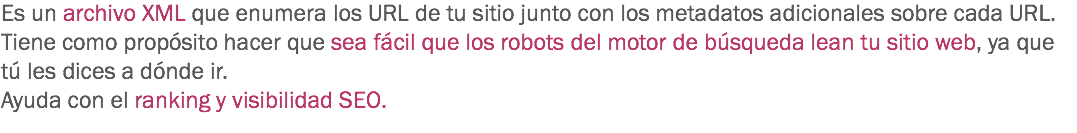 Es un archivo XML que enumera los URL de tu sitio junto con los metadatos adicionales sobre cada URL.
Tiene como propósito hacer que sea fácil que los robots del motor de búsqueda lean tu sitio web, ya que tú les dices a dónde ir.
Ayuda con el ranking y visibilidad SEO.
