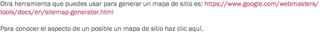 Otra herramienta que puedes usar para generar un mapa de sitio es: https://www.google.com/webmasters/tools/docs/en/sitemap-generator.html Para conocer el aspecto de un posible un mapa de sitio haz clic aquí.
