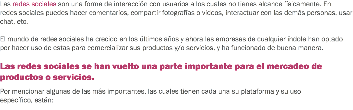 Las redes sociales son una forma de interacción con usuarios a los cuales no tienes alcance físicamente. En redes sociales puedes hacer comentarios, compartir fotografías o videos, interactuar con las demás personas, usar chat, etc. El mundo de redes sociales ha crecido en los últimos años y ahora las empresas de cualquier índole han optado por hacer uso de estas para comercializar sus productos y/o servicios, y ha funcionado de buena manera. Las redes sociales se han vuelto una parte importante para el mercadeo de productos o servicios. Por mencionar algunas de las más importantes, las cuales tienen cada una su plataforma y su uso específico, están:
