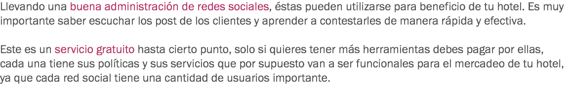 Llevando una buena administración de redes sociales, éstas pueden utilizarse para beneficio de tu hotel. Es muy importante saber escuchar los post de los clientes y aprender a contestarles de manera rápida y efectiva. Este es un servicio gratuito hasta cierto punto, solo si quieres tener más herramientas debes pagar por ellas, cada una tiene sus políticas y sus servicios que por supuesto van a ser funcionales para el mercadeo de tu hotel, ya que cada red social tiene una cantidad de usuarios importante.
