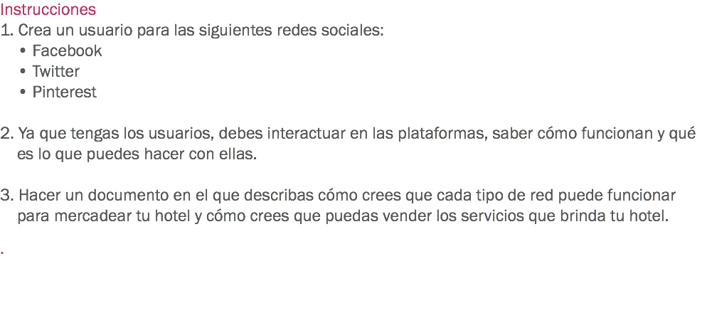 Instrucciones
1. Crea un usuario para las siguientes redes sociales: • Facebook • Twitter • Pinterest 2. Ya que tengas los usuarios, debes interactuar en las plataformas, saber cómo funcionan y qué es lo que puedes hacer con ellas. 3. Hacer un documento en el que describas cómo crees que cada tipo de red puede funcionar para mercadear tu hotel y cómo crees que puedas vender los servicios que brinda tu hotel. . 