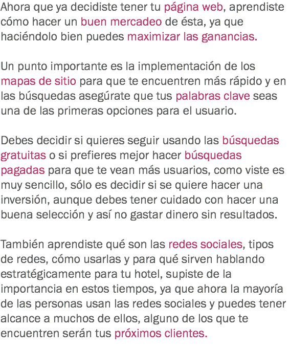 Ahora que ya decidiste tener tu página web, aprendiste cómo hacer un buen mercadeo de ésta, ya que haciéndolo bien puedes maximizar las ganancias. Un punto importante es la implementación de los mapas de sitio para que te encuentren más rápido y en las búsquedas asegúrate que tus palabras clave seas una de las primeras opciones para el usuario. Debes decidir si quieres seguir usando las búsquedas gratuitas o si prefieres mejor hacer búsquedas pagadas para que te vean más usuarios, como viste es muy sencillo, sólo es decidir si se quiere hacer una inversión, aunque debes tener cuidado con hacer una buena selección y así no gastar dinero sin resultados. También aprendiste qué son las redes sociales, tipos de redes, cómo usarlas y para qué sirven hablando estratégicamente para tu hotel, supiste de la importancia en estos tiempos, ya que ahora la mayoría de las personas usan las redes sociales y puedes tener alcance a muchos de ellos, alguno de los que te encuentren serán tus próximos clientes. 