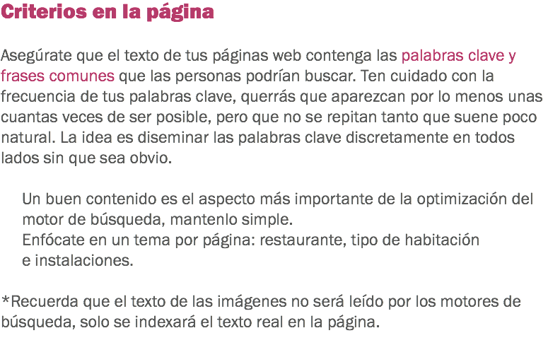 Criterios en la página Asegúrate que el texto de tus páginas web contenga las palabras clave y frases comunes que las personas podrían buscar. Ten cuidado con la frecuencia de tus palabras clave, querrás que aparezcan por lo menos unas cuantas veces de ser posible, pero que no se repitan tanto que suene poco natural. La idea es diseminar las palabras clave discretamente en todos lados sin que sea obvio. Un buen contenido es el aspecto más importante de la optimización del motor de búsqueda, mantenlo simple. Enfócate en un tema por página: restaurante, tipo de habitación e instalaciones. *Recuerda que el texto de las imágenes no será leído por los motores de búsqueda, solo se indexará el texto real en la página. 