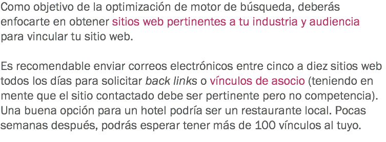 Como objetivo de la optimización de motor de búsqueda, deberás enfocarte en obtener sitios web pertinentes a tu industria y audiencia para vincular tu sitio web. Es recomendable enviar correos electrónicos entre cinco a diez sitios web todos los días para solicitar back links o vínculos de asocio (teniendo en mente que el sitio contactado debe ser pertinente pero no competencia). Una buena opción para un hotel podría ser un restaurante local. Pocas semanas después, podrás esperar tener más de 100 vínculos al tuyo.
