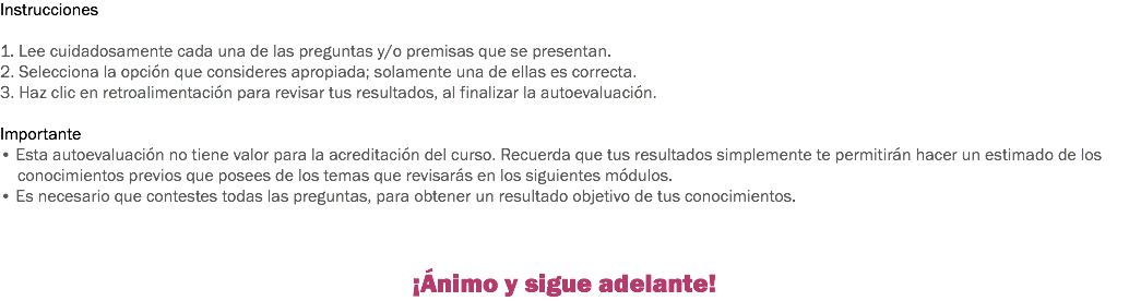 Instrucciones 1. Lee cuidadosamente cada una de las preguntas y/o premisas que se presentan. 2. Selecciona la opción que consideres apropiada; solamente una de ellas es correcta. 3. Haz clic en retroalimentación para revisar tus resultados, al finalizar la autoevaluación. Importante
• Esta autoevaluación no tiene valor para la acreditación del curso. Recuerda que tus resultados simplemente te permitirán hacer un estimado de los conocimientos previos que posees de los temas que revisarás en los siguientes módulos. • Es necesario que contestes todas las preguntas, para obtener un resultado objetivo de tus conocimientos. ¡Ánimo y sigue adelante!