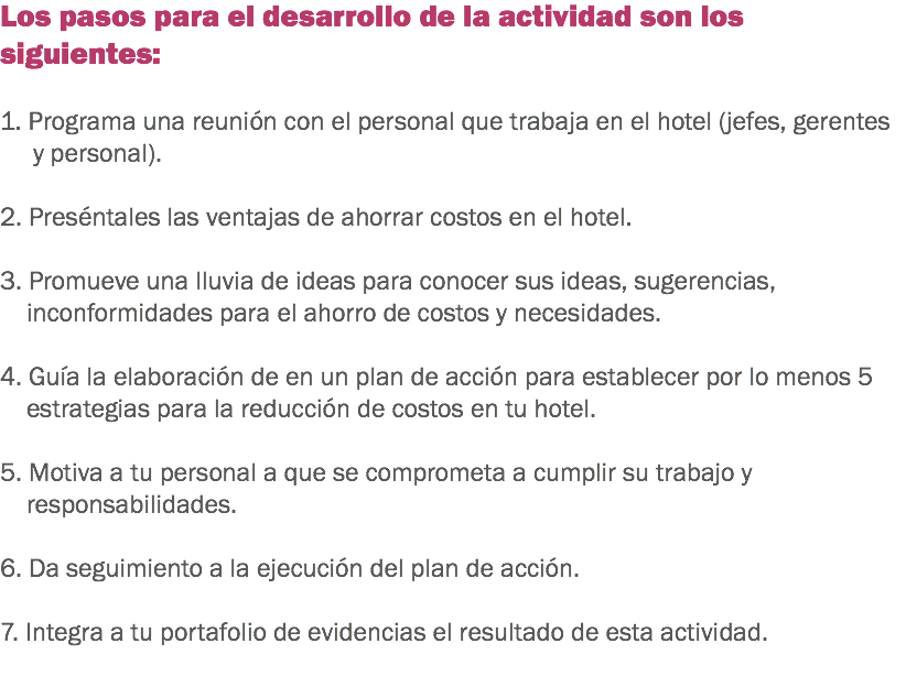 Los pasos para el desarrollo de la actividad son los siguientes: 1. Programa una reunión con el personal que trabaja en el hotel (jefes, gerentes y personal). 2. Preséntales las ventajas de ahorrar costos en el hotel. 3. Promueve una lluvia de ideas para conocer sus ideas, sugerencias, inconformidades para el ahorro de costos y necesidades. 4. Guía la elaboración de en un plan de acción para establecer por lo menos 5 estrategias para la reducción de costos en tu hotel. 5. Motiva a tu personal a que se comprometa a cumplir su trabajo y responsabilidades. 6. Da seguimiento a la ejecución del plan de acción. 7. Integra a tu portafolio de evidencias el resultado de esta actividad. 