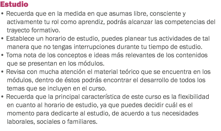 Estudio • Recuerda que en la medida en que asumas libre, consciente y activamente tu rol como aprendiz, podrás alcanzar las competencias del trayecto formativo. • Establece un horario de estudio, puedes planear tus actividades de tal manera que no tengas interrupciones durante tu tiempo de estudio. • Toma nota de los conceptos e ideas más relevantes de los contenidos que se presentan en los módulos. • Revisa con mucha atención el material teórico que se encuentra en los módulos, dentro de éstos podrás encontrar el desarrollo de todos los temas que se incluyen en el curso.
• Recuerda que la principal característica de este curso es la flexibilidad en cuanto al horario de estudio, ya que puedes decidir cuál es el momento para dedicarte al estudio, de acuerdo a tus necesidades laborales, sociales o familiares.
