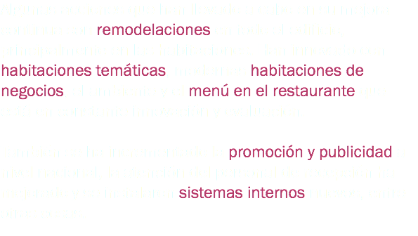 Algunas acciones que han llevado a cabo en su mejora continua son remodelaciones en todo el edificio, principalmente en las habitaciones. Han innovado con habitaciones temáticas, modernas habitaciones de negocios, el ambiente y el menú en el restaurante que está en constante innovación y evaluación. También se ha incrementado la promoción y publicidad a nivel nacional, la atención del personal de recepción ha mejorado y se instalaron sistemas internos nuevos, entre otras cosas. 