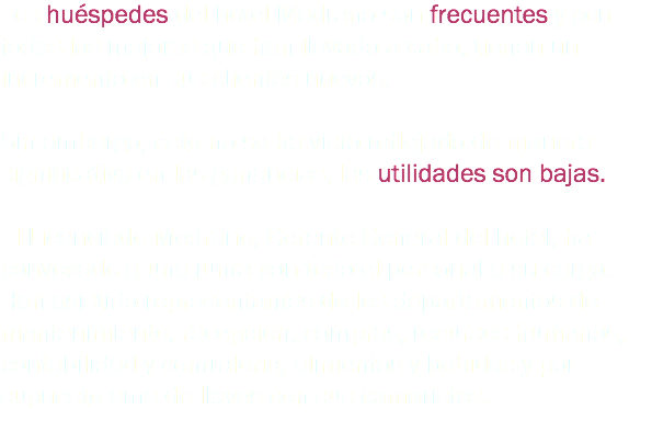 Los huéspedes del hotel Medrano son frecuentes y con todas las mejoras que han llevado a cabo, tienen un incremento en sus clientes nuevos. Sin embargo, esto no se ha visto reflejado de manera significativa en las ganancias; las utilidades son bajas. El Licenciado Medrano, Gerente General del hotel, ha convocado a una junta con todo el personal a su cargo. Han asistido representantes de los departamentos de mantenimiento, recepción, compras, recursos humanos, contabilidad y contraloría, alimentos y bebidas y por supuesto ama de llaves con sus camaristas.
