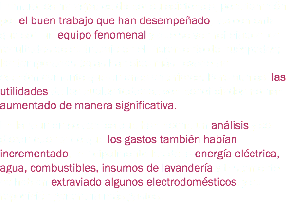 Primero les ha agradecido por su asistencia, pero también por el buen trabajo que han desempeñado, les comenta que son un equipo fenomenal y que se ven reflejados los resultados de su trabajo en el incremento de huéspedes; las temporadas bajas han sido más llevaderas económicamente que en años anteriores. Pero aun así las utilidades de las cuales todos se ven beneficiados no han aumentado de manera significativa. En la reunion se explica que han hecho un análisis y se dieron cuenta de que los gastos también habían incrementado, principalmente los de la energía eléctrica, agua, combustibles, insumos de lavandería y tristemente se habían extraviado algunos electrodomésticos, y su reposición generaría más gastos.
