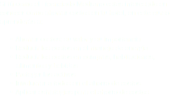 Si tú como el Licenciado Medrano estás interesado en conocer cómo ahorrar costos en tu hotel, en este curso aprenderás a: • Ahorrar costos: su valor y su importancia • Reducir los costos en el manejo de energía • Reducir los costos en compras, habitaciones, alimentos y bebidas • Proteger los activos • Involucrar a todos en el ahorro de costos • Aplicar estrategias para el ahorro de costos
