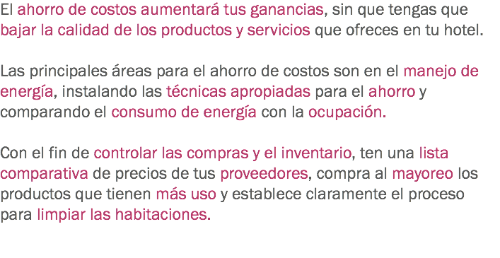 El ahorro de costos aumentará tus ganancias, sin que tengas que bajar la calidad de los productos y servicios que ofreces en tu hotel. Las principales áreas para el ahorro de costos son en el manejo de energía, instalando las técnicas apropiadas para el ahorro y comparando el consumo de energía con la ocupación. Con el fin de controlar las compras y el inventario, ten una lista comparativa de precios de tus proveedores, compra al mayoreo los productos que tienen más uso y establece claramente el proceso para limpiar las habitaciones. 