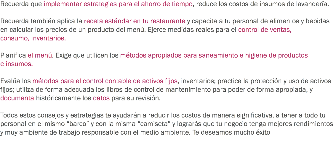 Recuerda que implementar estrategias para el ahorro de tiempo, reduce los costos de insumos de lavandería. Recuerda también aplica la receta estándar en tu restaurante y capacita a tu personal de alimentos y bebidas en calcular los precios de un producto del menú. Ejerce medidas reales para el control de ventas, consumo, inventarios. Planifica el menú. Exige que utilicen los métodos apropiados para saneamiento e higiene de productos e insumos. Evalúa los métodos para el control contable de activos fijos, inventarios; practica la protección y uso de activos fijos; utiliza de forma adecuada los libros de control de mantenimiento para poder de forma apropiada, y documenta históricamente los datos para su revisión. Todos estos consejos y estrategias te ayudarán a reducir los costos de manera significativa, a tener a todo tu personal en el mismo “barco” y con la misma “camiseta” y lograrás que tu negocio tenga mejores rendimientos y muy ambiente de trabajo responsable con el medio ambiente. Te deseamos mucho éxito
