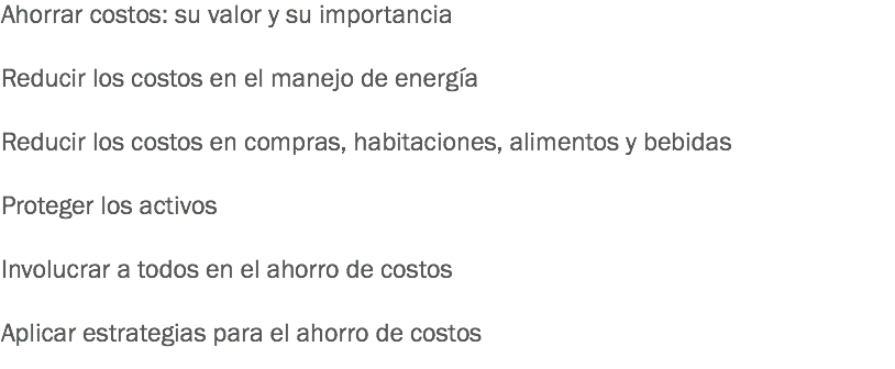 Ahorrar costos: su valor y su importancia Reducir los costos en el manejo de energía Reducir los costos en compras, habitaciones, alimentos y bebidas Proteger los activos Involucrar a todos en el ahorro de costos Aplicar estrategias para el ahorro de costos
