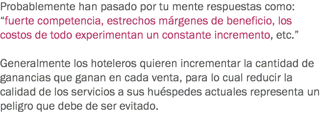 Probablemente han pasado por tu mente respuestas como: “fuerte competencia, estrechos márgenes de beneficio, los costos de todo experimentan un constante incremento, etc.” Generalmente los hoteleros quieren incrementar la cantidad de ganancias que ganan en cada venta, para lo cual reducir la calidad de los servicios a sus huéspedes actuales representa un peligro que debe de ser evitado.
