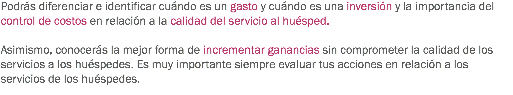 Podrás diferenciar e identificar cuándo es un gasto y cuándo es una inversión y la importancia del control de costos en relación a la calidad del servicio al huésped. Asimismo, conocerás la mejor forma de incrementar ganancias sin comprometer la calidad de los servicios a los huéspedes. Es muy importante siempre evaluar tus acciones en relación a los servicios de los huéspedes. 