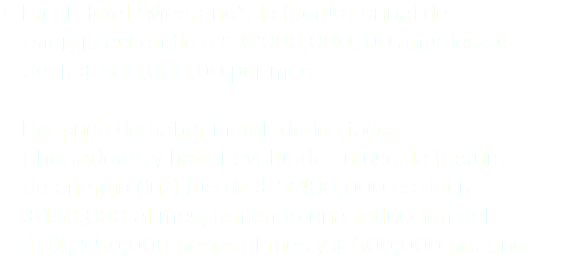 • En el Hotel “Medrano”, la factura anual de energía ascendió a $ 6’000,000. 00 anuales es decir $ 500,000.00 por mes. • Después de haber instalado los focos ahorradores y haber evaluado su uso, la factura de energía (luz) fue de $ 5’400,000 es decir $450,000 al mes, teniendo una reducción del 10%, $50,000 pesos al mes y $ 600,000 por año.
