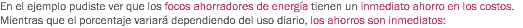 En el ejemplo pudiste ver que los focos ahorradores de energía tienen un inmediato ahorro en los costos. Mientras que el porcentaje variará dependiendo del uso diario, los ahorros son inmediatos: