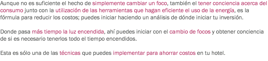 Aunque no es suficiente el hecho de simplemente cambiar un foco, también el tener conciencia acerca del consumo junto con la utilización de las herramientas que hagan eficiente el uso de la energía, es la fórmula para reducir los costos; puedes iniciar haciendo un análisis de dónde iniciar tu inversión. Donde pasa más tiempo la luz encendida, ahí puedes iniciar con el cambio de focos y obtener conciencia de si es necesario tenerlos todo el tiempo encendidos. Esta es sólo una de las técnicas que puedes implementar para ahorrar costos en tu hotel.
