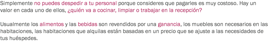 Simplemente no puedes despedir a tu personal porque consideres que pagarles es muy costoso. Hay un valor en cada uno de ellos, ¿quién va a cocinar, limpiar o trabajar en la recepción? Usualmente los alimentos y las bebidas son revendidos por una ganancia, los muebles son necesarios en las habitaciones, las habitaciones que alquilas están basadas en un precio que se ajuste a las necesidades de tus huéspedes. 