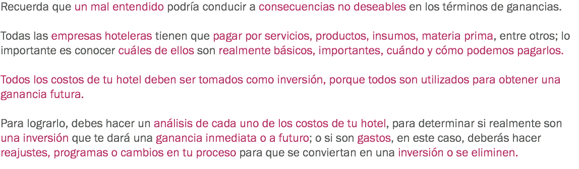 Recuerda que un mal entendido podría conducir a consecuencias no deseables en los términos de ganancias. Todas las empresas hoteleras tienen que pagar por servicios, productos, insumos, materia prima, entre otros; lo importante es conocer cuáles de ellos son realmente básicos, importantes, cuándo y cómo podemos pagarlos. Todos los costos de tu hotel deben ser tomados como inversión, porque todos son utilizados para obtener una ganancia futura. Para lograrlo, debes hacer un análisis de cada uno de los costos de tu hotel, para determinar si realmente son una inversión que te dará una ganancia inmediata o a futuro; o si son gastos, en este caso, deberás hacer reajustes, programas o cambios en tu proceso para que se conviertan en una inversión o se eliminen.
