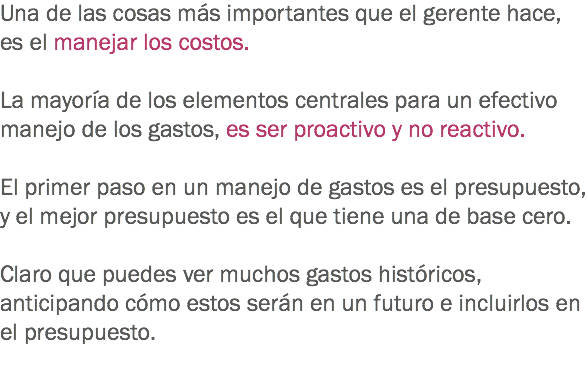 Una de las cosas más importantes que el gerente hace, es el manejar los costos. La mayoría de los elementos centrales para un efectivo manejo de los gastos, es ser proactivo y no reactivo. El primer paso en un manejo de gastos es el presupuesto, y el mejor presupuesto es el que tiene una de base cero. Claro que puedes ver muchos gastos históricos, anticipando cómo estos serán en un futuro e incluirlos en el presupuesto. 