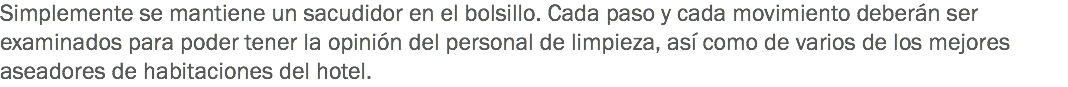 Simplemente se mantiene un sacudidor en el bolsillo. Cada paso y cada movimiento deberán ser examinados para poder tener la opinión del personal de limpieza, así como de varios de los mejores aseadores de habitaciones del hotel. 