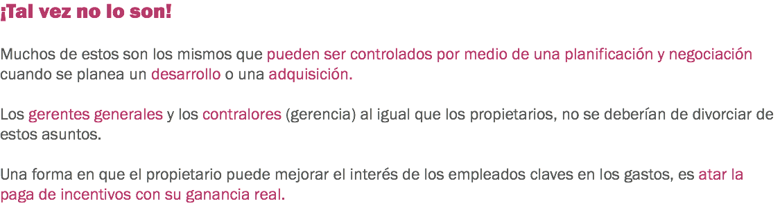 ¡Tal vez no lo son! Muchos de estos son los mismos que pueden ser controlados por medio de una planificación y negociación cuando se planea un desarrollo o una adquisición. Los gerentes generales y los contralores (gerencia) al igual que los propietarios, no se deberían de divorciar de estos asuntos. Una forma en que el propietario puede mejorar el interés de los empleados claves en los gastos, es atar la paga de incentivos con su ganancia real. 