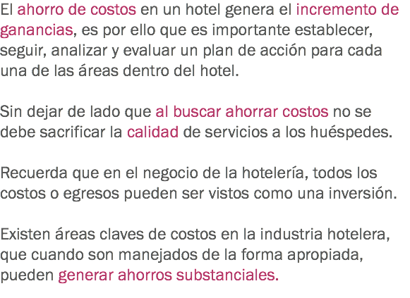 El ahorro de costos en un hotel genera el incremento de ganancias, es por ello que es importante establecer, seguir, analizar y evaluar un plan de acción para cada una de las áreas dentro del hotel. Sin dejar de lado que al buscar ahorrar costos no se debe sacrificar la calidad de servicios a los huéspedes. Recuerda que en el negocio de la hotelería, todos los costos o egresos pueden ser vistos como una inversión. Existen áreas claves de costos en la industria hotelera, que cuando son manejados de la forma apropiada, pueden generar ahorros substanciales.
