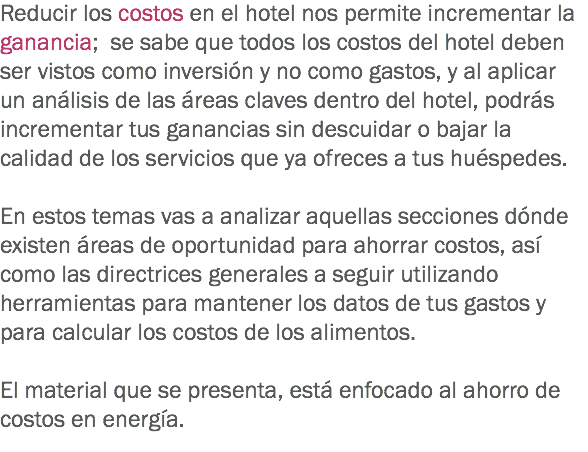 Reducir los costos en el hotel nos permite incrementar la ganancia; se sabe que todos los costos del hotel deben ser vistos como inversión y no como gastos, y al aplicar un análisis de las áreas claves dentro del hotel, podrás incrementar tus ganancias sin descuidar o bajar la calidad de los servicios que ya ofreces a tus huéspedes. En estos temas vas a analizar aquellas secciones dónde existen áreas de oportunidad para ahorrar costos, así como las directrices generales a seguir utilizando herramientas para mantener los datos de tus gastos y para calcular los costos de los alimentos. El material que se presenta, está enfocado al ahorro de costos en energía.
