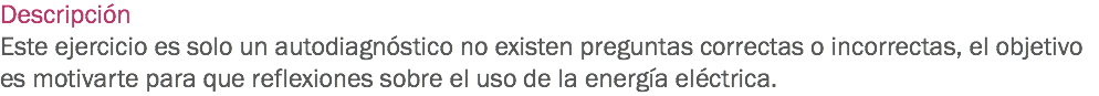 Descripción
Este ejercicio es solo un autodiagnóstico no existen preguntas correctas o incorrectas, el objetivo es motivarte para que reflexiones sobre el uso de la energía eléctrica.