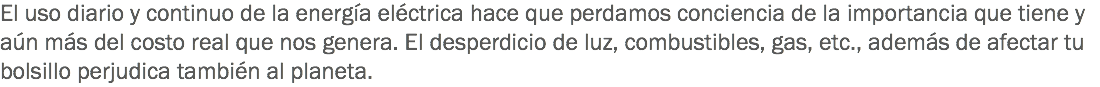 El uso diario y continuo de la energía eléctrica hace que perdamos conciencia de la importancia que tiene y aún más del costo real que nos genera. El desperdicio de luz, combustibles, gas, etc., además de afectar tu bolsillo perjudica también al planeta.