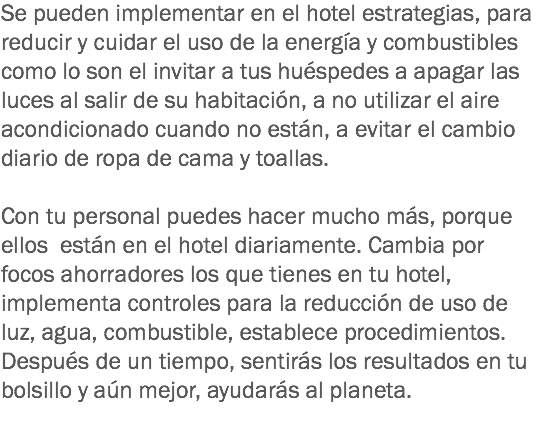 Se pueden implementar en el hotel estrategias, para reducir y cuidar el uso de la energía y combustibles como lo son el invitar a tus huéspedes a apagar las luces al salir de su habitación, a no utilizar el aire acondicionado cuando no están, a evitar el cambio diario de ropa de cama y toallas. Con tu personal puedes hacer mucho más, porque ellos están en el hotel diariamente. Cambia por focos ahorradores los que tienes en tu hotel, implementa controles para la reducción de uso de luz, agua, combustible, establece procedimientos. Después de un tiempo, sentirás los resultados en tu bolsillo y aún mejor, ayudarás al planeta. 