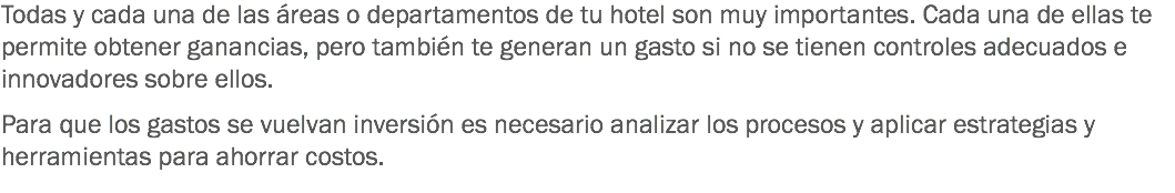 Todas y cada una de las áreas o departamentos de tu hotel son muy importantes. Cada una de ellas te permite obtener ganancias, pero también te generan un gasto si no se tienen controles adecuados e innovadores sobre ellos. Para que los gastos se vuelvan inversión es necesario analizar los procesos y aplicar estrategias y herramientas para ahorrar costos.
