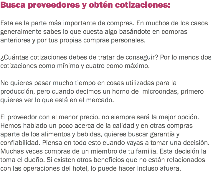 Busca proveedores y obtén cotizaciones: Esta es la parte más importante de compras. En muchos de los casos generalmente sabes lo que cuesta algo basándote en compras anteriores y por tus propias compras personales. ¿Cuántas cotizaciones debes de tratar de conseguir? Por lo menos dos cotizaciones como mínimo y cuatro como máximo. No quieres pasar mucho tiempo en cosas utilizadas para la producción, pero cuando decimos un horno de microondas, primero quieres ver lo que está en el mercado. El proveedor con el menor precio, no siempre será la mejor opción. Hemos hablado un poco acerca de la calidad y en otras compras aparte de los alimentos y bebidas, quieres buscar garantía y confiabilidad. Piensa en todo esto cuando vayas a tomar una decisión. Muchas veces compras de un miembro de tu familia. Esta decisión la toma el dueño. Si existen otros beneficios que no están relacionados con las operaciones del hotel, lo puede hacer incluso afuera. 