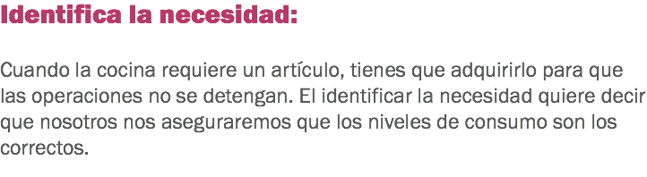 Identifica la necesidad: Cuando la cocina requiere un artículo, tienes que adquirirlo para que las operaciones no se detengan. El identificar la necesidad quiere decir que nosotros nos aseguraremos que los niveles de consumo son los correctos. 