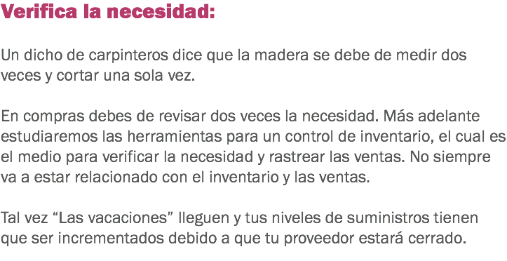 Verifica la necesidad: Un dicho de carpinteros dice que la madera se debe de medir dos veces y cortar una sola vez. En compras debes de revisar dos veces la necesidad. Más adelante estudiaremos las herramientas para un control de inventario, el cual es el medio para verificar la necesidad y rastrear las ventas. No siempre va a estar relacionado con el inventario y las ventas. Tal vez “Las vacaciones” lleguen y tus niveles de suministros tienen que ser incrementados debido a que tu proveedor estará cerrado. 